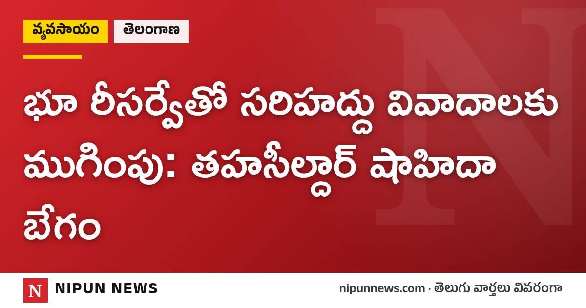 భూ రీసర్వేతో సరిహద్దు వివాదాలకు ముగింపు: తహసీల్దార్ షాహిదా బేగం