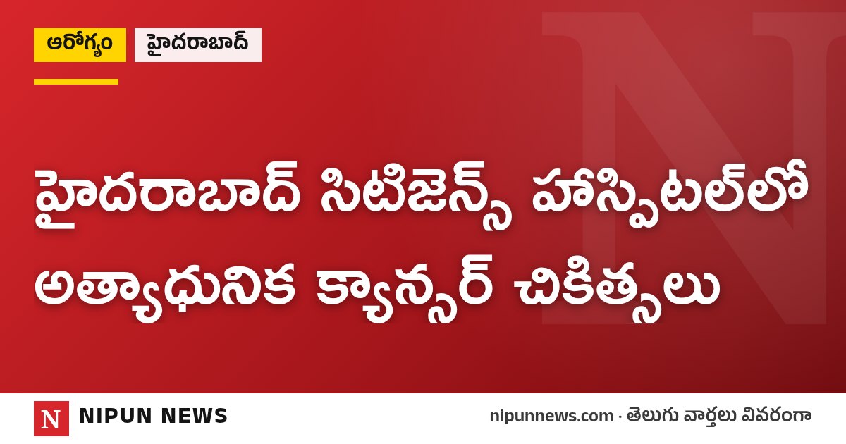 హైదరాబాద్ సిటిజెన్స్ హాస్పిటల్లో అత్యాధునిక క్యాన్సర్ చికిత్సలు