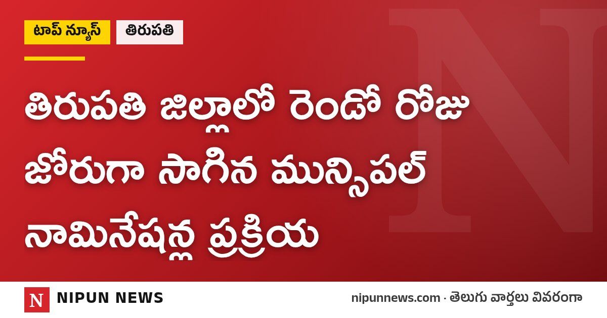 తిరుపతి జిల్లాలో రెండో రోజు జోరుగా సాగిన మున్సిపల్ నామినేషన్ల ప్రక్రియ