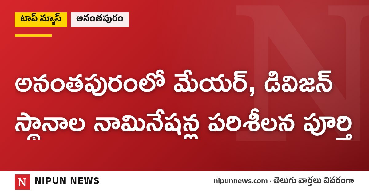 అనంతపురంలో మేయర్, డివిజన్ స్థానాల నామినేషన్ల పరిశీలన పూర్తి