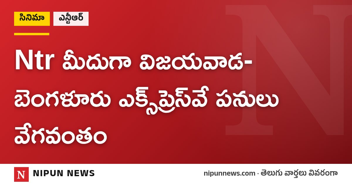 Ntr మీదుగా విజయవాడ-బెంగళూరు ఎక్స్ప్రెస్వే పనులు వేగవంతం