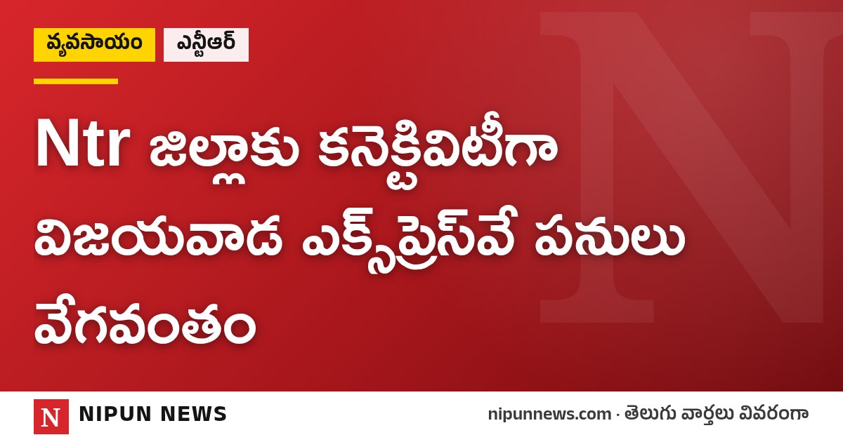Ntr జిల్లాకు కనెక్టివిటీగా విజయవాడ ఎక్స్‌ప్రెస్‌వే పనులు వేగవంతం